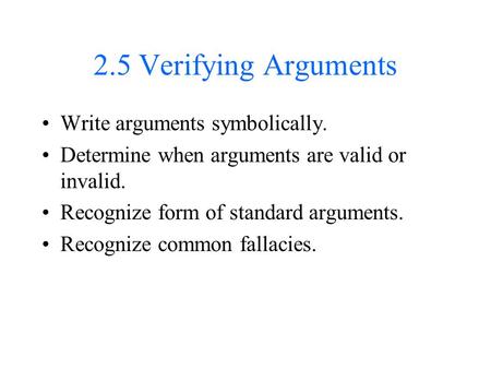 2.5 Verifying Arguments Write arguments symbolically. Determine when arguments are valid or invalid. Recognize form of standard arguments. Recognize common.