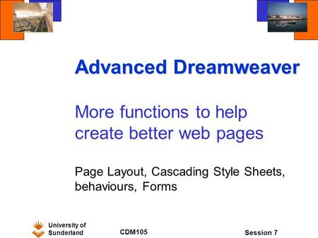 University of Sunderland CDM105 Session 7 Advanced Dreamweaver More functions to help create better web pages Page Layout, Cascading Style Sheets, behaviours,