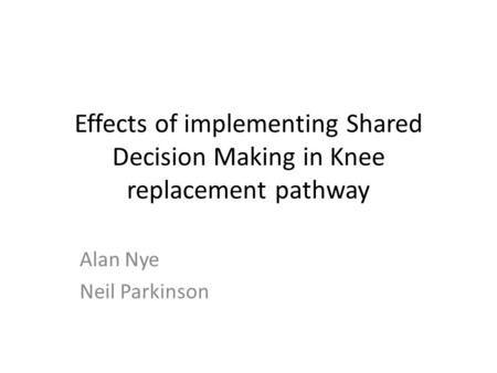 Effects of implementing Shared Decision Making in Knee replacement pathway Alan Nye Neil Parkinson.