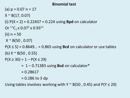 Binomial test (a) p = 0.07 n = 17 X ~ B(17, 0.07) (i) P(X = 2) = 0.22437 = 0.224 using Bpd on calculator Or 17 C 2 x 0.07 2 x 0.93 15 (ii) n = 50 X ~ B(50,