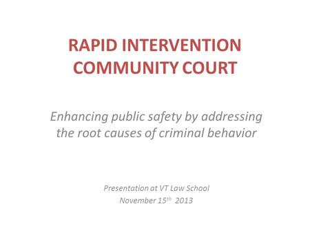 RAPID INTERVENTION COMMUNITY COURT Enhancing public safety by addressing the root causes of criminal behavior Presentation at VT Law School November 15.