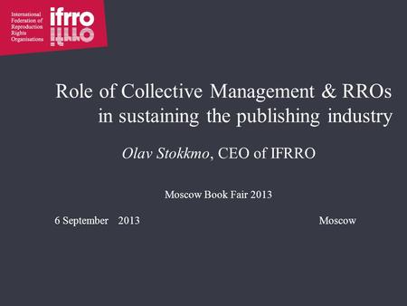 Role of Collective Management & RROs in sustaining the publishing industry Olav Stokkmo, CEO of IFRRO Moscow Book Fair 2013 6 September 2013Moscow.