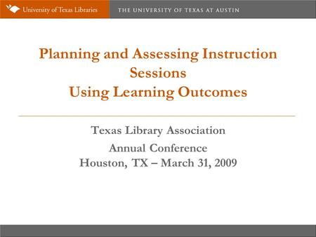 Planning and Assessing Instruction Sessions Using Learning Outcomes Texas Library Association Annual Conference Houston, TX – March 31, 2009.