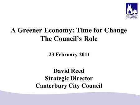 A Greener Economy: Time for Change The Council’s Role 23 February 2011 David Reed Strategic Director Canterbury City Council.
