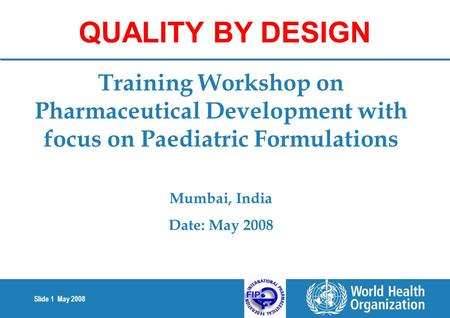 Slide 1 May 2008 Training Workshop on Pharmaceutical Development with focus on Paediatric Formulations Mumbai, India Date: May 2008 QUALITY BY DESIGN.