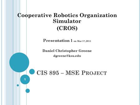 CIS 895 – MSE P ROJECT Cooperative Robotics Organization Simulator (CROS) Presentation 1 on Mar 1 st, 2011 Daniel Christopher Greene 1.