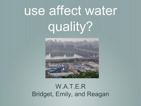 How does land use affect water quality? W.A.T.E.R Bridget, Emily, and Reagan.