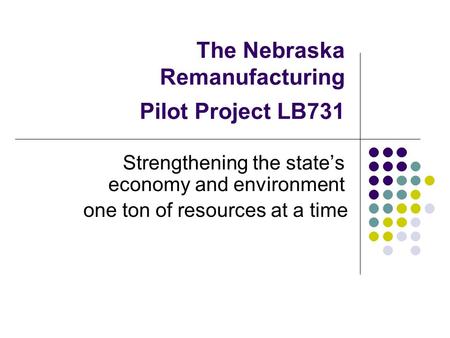The Nebraska Remanufacturing Pilot Project LB731 Strengthening the state’s economy and environment one ton of resources at a time.