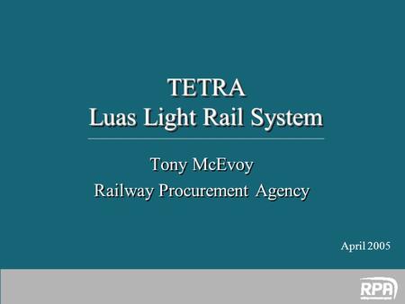 Tony McEvoy Railway Procurement Agency Tony McEvoy Railway Procurement Agency TETRA Luas Light Rail System April 2005.