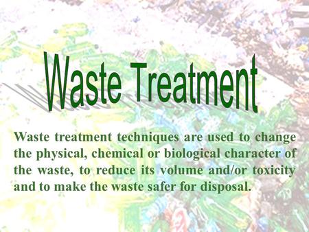 Waste Treatment Waste treatment techniques are used to change the physical, chemical or biological character of the waste, to reduce its volume and/or.