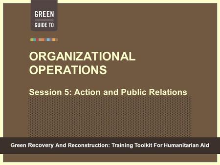 Green Recovery And Reconstruction: Training Toolkit For Humanitarian Aid ORGANIZATIONAL OPERATIONS Session 5: Action and Public Relations.