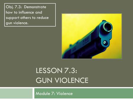 LESSON 7.3: GUN VIOLENCE Module 7: Violence Obj. 7.3: Demonstrate how to influence and support others to reduce gun violence.