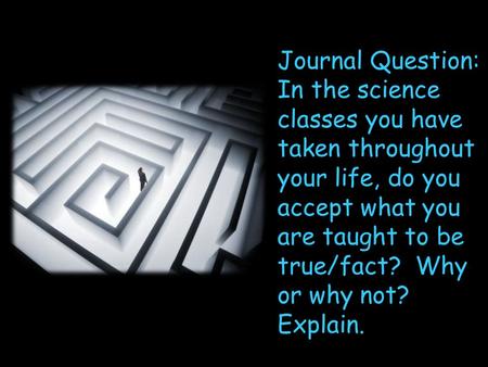 Journal Question: In the science classes you have taken throughout your life, do you accept what you are taught to be true/fact? Why or why not? Explain.