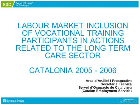 LABOUR MARKET INCLUSION OF VOCATIONAL TRAINING PARTICIPANTS IN ACTIONS RELATED TO THE LONG TERM CARE SECTOR CATALONIA 2005 - 2006 Àrea d’Anàlisi i Prospectiva.