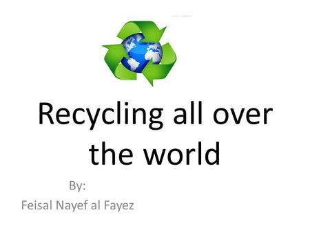 Recycling all over the world By: Feisal Nayef al Fayez.