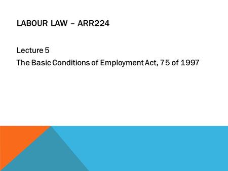 LABOUR LAW – ARR224 Lecture 5 The Basic Conditions of Employment Act, 75 of 1997.