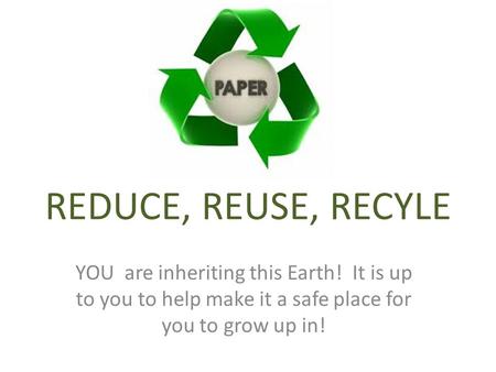 REDUCE, REUSE, RECYLE YOU are inheriting this Earth! It is up to you to help make it a safe place for you to grow up in!
