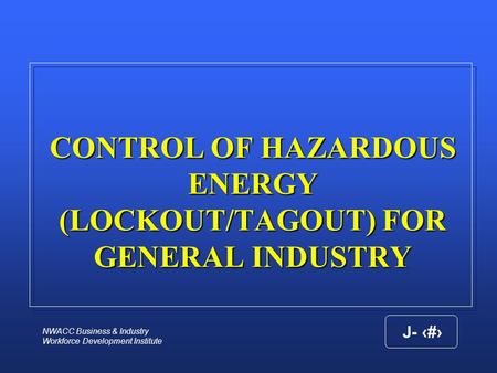 NWACC Business & Industry Workforce Development Institute J- 1 CONTROL OF HAZARDOUS ENERGY (LOCKOUT/TAGOUT) FOR GENERAL INDUSTRY.