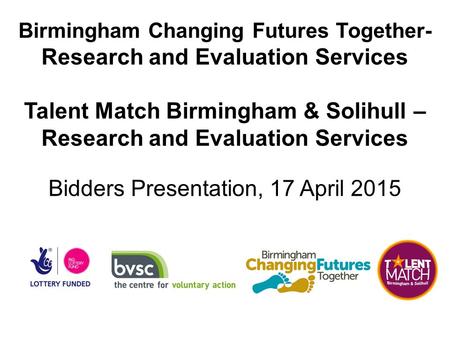 Birmingham Changing Futures Together- Research and Evaluation Services Talent Match Birmingham & Solihull – Research and Evaluation Services Bidders Presentation,