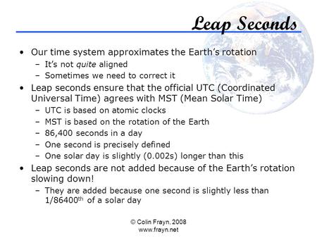 © Colin Frayn, 2008 www.frayn.net Leap Seconds Our time system approximates the Earth’s rotation –It’s not quite aligned –Sometimes we need to correct.