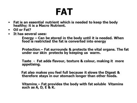 FAT Fat is an essential nutrient which is needed to keep the body healthy; it is a Macro Nutrient. Oil or Fat? It has several uses: Energy – Can be stored.
