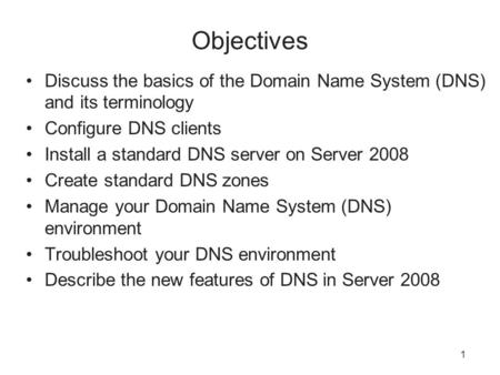 1 Objectives Discuss the basics of the Domain Name System (DNS) and its terminology Configure DNS clients Install a standard DNS server on Server 2008.