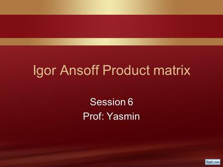 Igor Ansoff Product matrix Session 6 Prof: Yasmin.