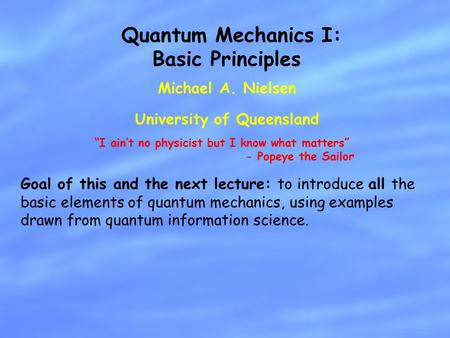 Michael A. Nielsen University of Queensland Quantum Mechanics I: Basic Principles Goal of this and the next lecture: to introduce all the basic elements.