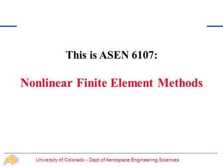 University of Colorado - Dept of Aerospace Engineering Sciences This is ASEN 6107: Nonlinear Finite Element Methods.
