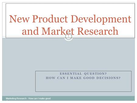 ESSENTIAL QUESTION? HOW CAN I MAKE GOOD DECISIONS? Marketing Research - How can I make good decisions 1 New Product Development and Market Research.