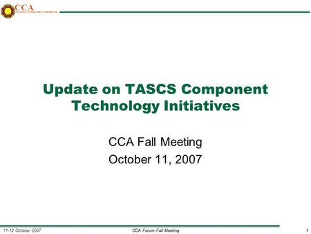 CCA Forum Fall Meeting1 11-12 October 20071 CCA Common Component Architecture Update on TASCS Component Technology Initiatives CCA Fall Meeting October.