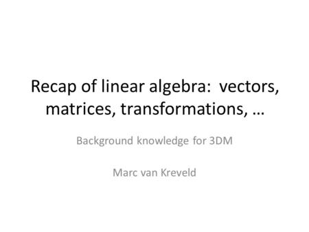 Recap of linear algebra: vectors, matrices, transformations, … Background knowledge for 3DM Marc van Kreveld.