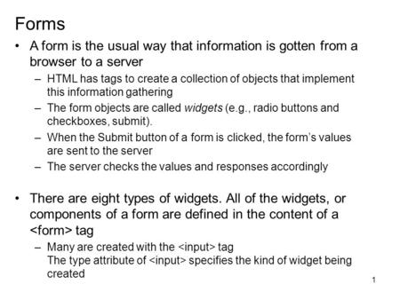 1 Forms A form is the usual way that information is gotten from a browser to a server –HTML has tags to create a collection of objects that implement this.