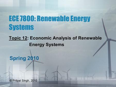 ECE 7800: Renewable Energy Systems Topic 12: Economic Analysis of Renewable Energy Systems Spring 2010 © Pritpal Singh, 2010.