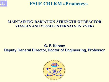 MAINTAINING RADIATION STRENGTH OF REACTOR VESSELS AND VESSEL INTERNALS IN VVERs FSUE CRI KM «Prometey» G. P. Karzov Deputy General Director, Doctor of.