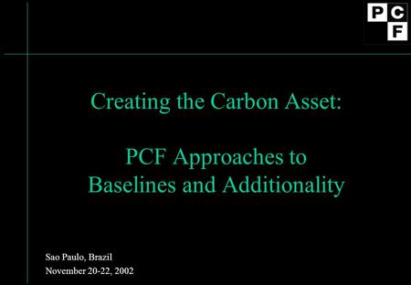 Creating the Carbon Asset: PCF Approaches to Baselines and Additionality Sao Paulo, Brazil November 20-22, 2002.