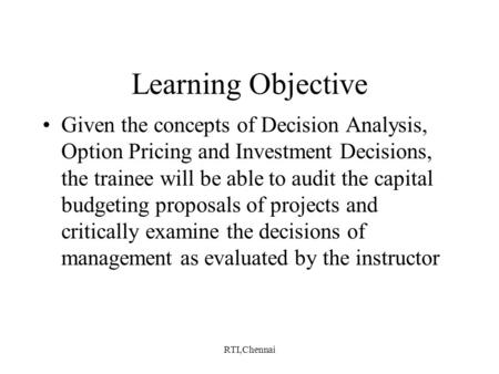 RTI,Chennai Learning Objective Given the concepts of Decision Analysis, Option Pricing and Investment Decisions, the trainee will be able to audit the.
