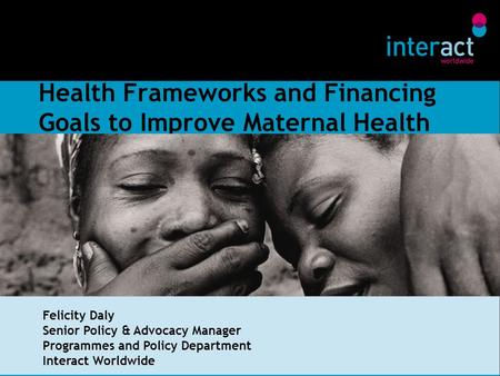 Health Frameworks and Financing Goals to Improve Maternal Health Felicity Daly Senior Policy & Advocacy Manager Programmes and Policy Department Interact.