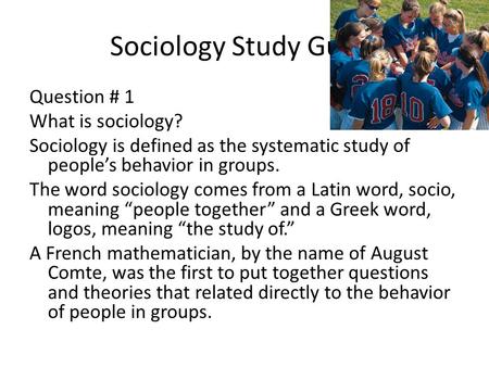 Sociology Study Guide Question # 1 What is sociology? Sociology is defined as the systematic study of people’s behavior in groups. The word sociology comes.