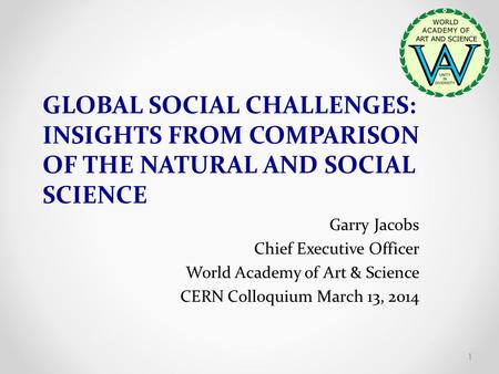 GLOBAL SOCIAL CHALLENGES: INSIGHTS FROM COMPARISON OF THE NATURAL AND SOCIAL SCIENCE Garry Jacobs Chief Executive Officer World Academy of Art & Science.