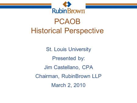 PCAOB Historical Perspective St. Louis University Presented by: Jim Castellano, CPA Chairman, RubinBrown LLP March 2, 2010.