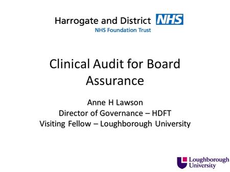 Clinical Audit for Board Assurance Anne H Lawson Director of Governance – HDFT Visiting Fellow – Loughborough University.
