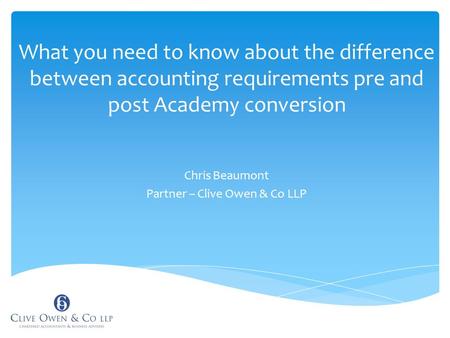 What you need to know about the difference between accounting requirements pre and post Academy conversion Chris Beaumont Partner – Clive Owen & Co LLP.