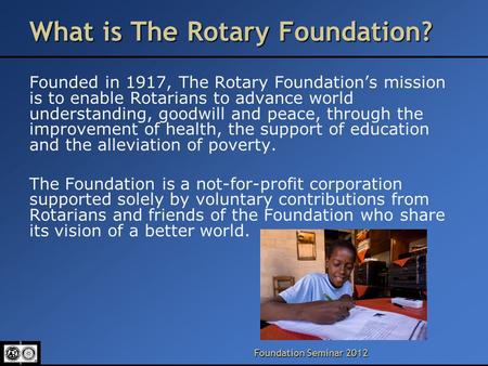 Foundation Seminar 2012 What is The Rotary Foundation? Founded in 1917, The Rotary Foundation’s mission is to enable Rotarians to advance world understanding,