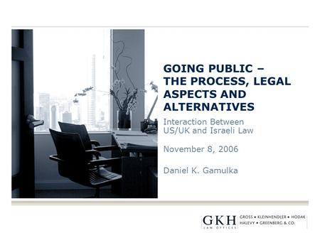 GOING PUBLIC – THE PROCESS, LEGAL ASPECTS AND ALTERNATIVES Interaction Between US/UK and Israeli Law November 8, 2006 Daniel K. Gamulka.