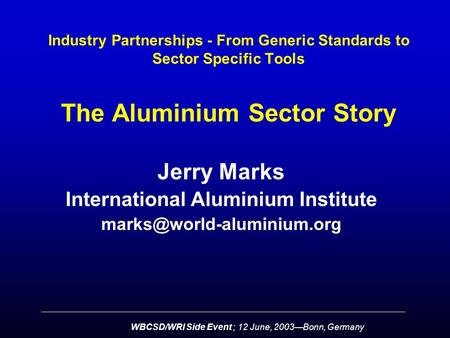 WBCSD/WRI Side Event ; 12 June, 2003—Bonn, Germany Industry Partnerships - From Generic Standards to Sector Specific Tools The Aluminium Sector Story Jerry.
