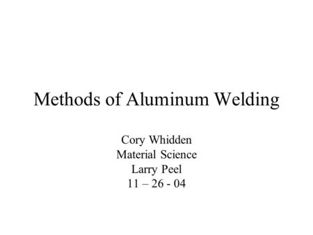Methods of Aluminum Welding Cory Whidden Material Science Larry Peel 11 – 26 - 04.