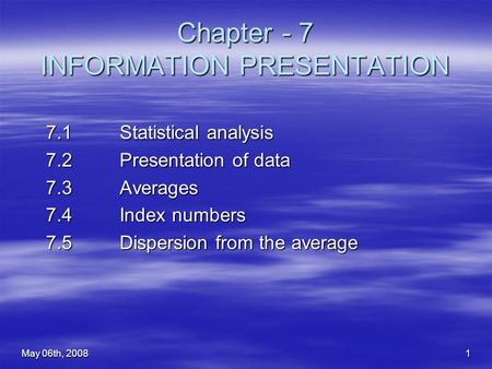 May 06th, 20081 Chapter - 7 INFORMATION PRESENTATION 7.1 Statistical analysis 7.2 Presentation of data 7.3 Averages 7.4 Index numbers 7.5 Dispersion from.
