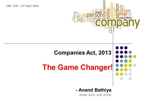 The Game Changer! Companies Act, 2013 - Anand Bathiya B.Com., A.C.A., LL.B., D.I.S.A. CMII - ICAI – 27 th April, 2014.