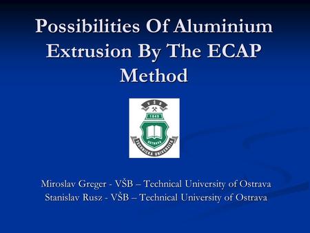 Possibilities Of Aluminium Extrusion By The ECAP Method Miroslav Greger - VŠB – Technical University of Ostrava Stanislav Rusz - VŠB – Technical University.